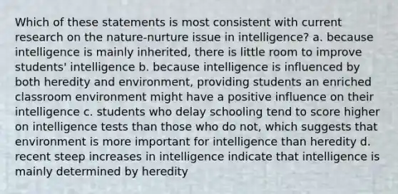 Which of these statements is most consistent with current research on the nature-nurture issue in intelligence? a. because intelligence is mainly inherited, there is little room to improve students' intelligence b. because intelligence is influenced by both heredity and environment, providing students an enriched classroom environment might have a positive influence on their intelligence c. students who delay schooling tend to score higher on intelligence tests than those who do not, which suggests that environment is more important for intelligence than heredity d. recent steep increases in intelligence indicate that intelligence is mainly determined by heredity