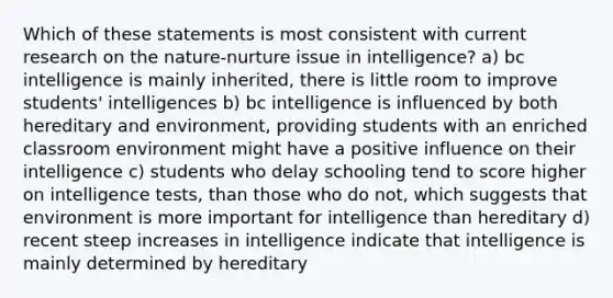 Which of these statements is most consistent with current research on the nature-nurture issue in intelligence? a) bc intelligence is mainly inherited, there is little room to improve students' intelligences b) bc intelligence is influenced by both hereditary and environment, providing students with an enriched classroom environment might have a positive influence on their intelligence c) students who delay schooling tend to score higher on intelligence tests, than those who do not, which suggests that environment is more important for intelligence than hereditary d) recent steep increases in intelligence indicate that intelligence is mainly determined by hereditary