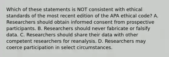 Which of these statements is NOT consistent with ethical standards of the most recent edition of the APA ethical code? A. Researchers should obtain informed consent from prospective participants. B. Researchers should never fabricate or falsify data. C. Researchers should share their data with other competent researchers for reanalysis. D. Researchers may coerce participation in select circumstances.