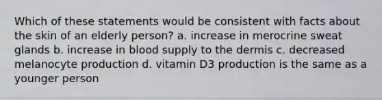 Which of these statements would be consistent with facts about the skin of an elderly person? a. increase in merocrine sweat glands b. increase in blood supply to the dermis c. decreased melanocyte production d. vitamin D3 production is the same as a younger person