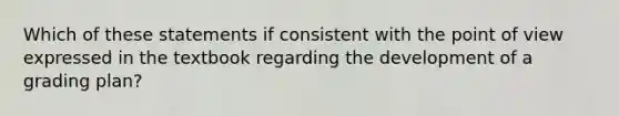 Which of these statements if consistent with the point of view expressed in the textbook regarding the development of a grading plan?