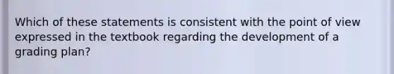 Which of these statements is consistent with the point of view expressed in the textbook regarding the development of a grading plan?