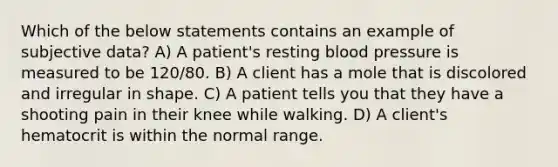 Which of the below statements contains an example of subjective data? A) A patient's resting blood pressure is measured to be 120/80. B) A client has a mole that is discolored and irregular in shape. C) A patient tells you that they have a shooting pain in their knee while walking. D) A client's hematocrit is within the normal range.