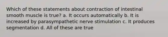 Which of these statements about contraction of intestinal smooth muscle is true? a. It occurs automatically b. It is increased by parasympathetic nerve stimulation c. It produces segmentation d. All of these are true