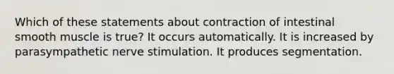 Which of these statements about contraction of intestinal smooth muscle is true? It occurs automatically. It is increased by parasympathetic nerve stimulation. It produces segmentation.