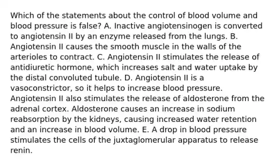 Which of the statements about the control of blood volume and blood pressure is false? A. Inactive angiotensinogen is converted to angiotensin II by an enzyme released from the lungs. B. Angiotensin II causes the smooth muscle in the walls of the arterioles to contract. C. Angiotensin II stimulates the release of antidiuretic hormone, which increases salt and water uptake by the distal convoluted tubule. D. Angiotensin II is a vasoconstrictor, so it helps to increase blood pressure. Angiotensin II also stimulates the release of aldosterone from the adrenal cortex. Aldosterone causes an increase in sodium reabsorption by the kidneys, causing increased water retention and an increase in blood volume. E. A drop in blood pressure stimulates the cells of the juxtaglomerular apparatus to release renin.