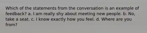 Which of the statements from the conversation is an example of feedback? a. I am really shy about meeting new people. b. No, take a seat. c. I know exactly how you feel. d. Where are you from?