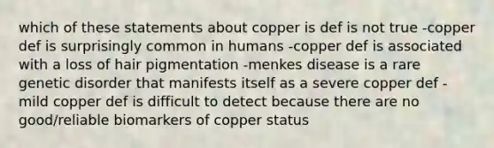 which of these statements about copper is def is not true -copper def is surprisingly common in humans -copper def is associated with a loss of hair pigmentation -menkes disease is a rare genetic disorder that manifests itself as a severe copper def -mild copper def is difficult to detect because there are no good/reliable biomarkers of copper status