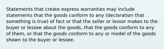 Statements that create express warranties may include statements that the goods conform to any (declaration that something is true) of fact or that the seller or lessor makes to the buyer or lessee about the goods, that the goods conform to any of them, or that the goods conform to any or model of the goods shown to the buyer or lessee.