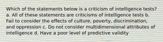 Which of the statements below is a criticism of intelligence tests? a. All of these statements are criticisms of intelligence tests b. Fail to consider the effects of culture, poverty, discrimination, and oppression c. Do not consider multidimensional attributes of intelligence d. Have a poor level of predictive validity