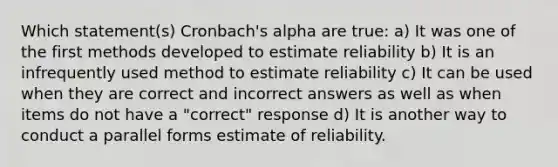 Which statement(s) Cronbach's alpha are true: a) It was one of the first methods developed to estimate reliability b) It is an infrequently used method to estimate reliability c) It can be used when they are correct and incorrect answers as well as when items do not have a "correct" response d) It is another way to conduct a parallel forms estimate of reliability.