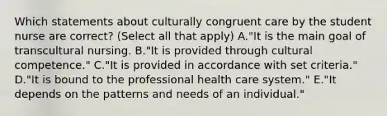 Which statements about culturally congruent care by the student nurse are correct? (Select all that apply) A."It is the main goal of transcultural nursing. B."It is provided through cultural competence." C."It is provided in accordance with set criteria." D."It is bound to the professional health care system." E."It depends on the patterns and needs of an individual."