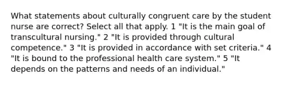 What statements about culturally congruent care by the student nurse are correct? Select all that apply. 1 "It is the main goal of transcultural nursing." 2 "It is provided through cultural competence." 3 "It is provided in accordance with set criteria." 4 "It is bound to the professional health care system." 5 "It depends on the patterns and needs of an individual."