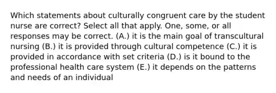 Which statements about culturally congruent care by the student nurse are correct? Select all that apply. One, some, or all responses may be correct. (A.) it is the main goal of transcultural nursing (B.) it is provided through cultural competence (C.) it is provided in accordance with set criteria (D.) is it bound to the professional health care system (E.) it depends on the patterns and needs of an individual