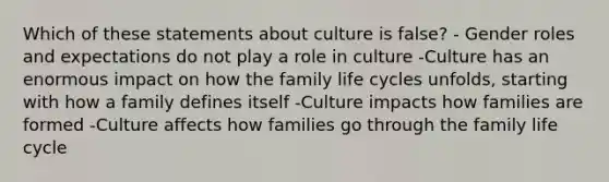 Which of these statements about culture is false? - Gender roles and expectations do not play a role in culture -Culture has an enormous impact on how the family life cycles unfolds, starting with how a family defines itself -Culture impacts how families are formed -Culture affects how families go through the family life cycle