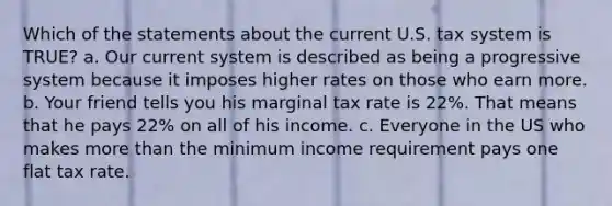 Which of the statements about the current U.S. tax system is TRUE? a. Our current system is described as being a progressive system because it imposes higher rates on those who earn more. b. Your friend tells you his marginal tax rate is 22%. That means that he pays 22% on all of his income. c. Everyone in the US who makes more than the minimum income requirement pays one flat tax rate.