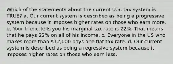 Which of the statements about the current U.S. tax system is TRUE? a. Our current system is described as being a progressive system because it imposes higher rates on those who earn more. b. Your friend tells you his marginal tax rate is 22%. That means that he pays 22% on all of his income. c. Everyone in the US who makes more than 12,000 pays one flat tax rate. d. Our current system is described as being a regressive system because it imposes higher rates on those who earn less.