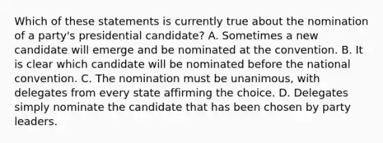 Which of these statements is currently true about the nomination of a party's presidential candidate? A. Sometimes a new candidate will emerge and be nominated at the convention. B. It is clear which candidate will be nominated before the national convention. C. The nomination must be unanimous, with delegates from every state affirming the choice. D. Delegates simply nominate the candidate that has been chosen by party leaders.