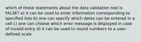 which of these statements about the data validation tool is FALSE? a) it can be used to enter information corresponding to specified lists b) one can specify which dates can be entered in a cell c) one can choose which error message is displayed in case of invalid entry d) it can be used to round numbers to a user-defined scale