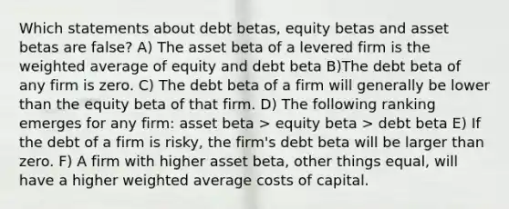 Which statements about debt betas, equity betas and asset betas are false? A) The asset beta of a levered firm is the weighted average of equity and debt beta B)The debt beta of any firm is zero. C) The debt beta of a firm will generally be lower than the equity beta of that firm. D) The following ranking emerges for any firm: asset beta > equity beta > debt beta E) If the debt of a firm is risky, the firm's debt beta will be larger than zero. F) A firm with higher asset beta, other things equal, will have a higher weighted average costs of capital.