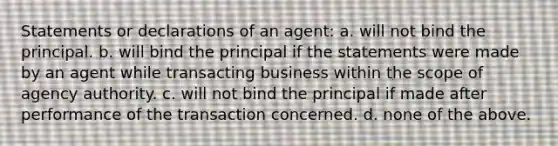 Statements or declarations of an agent: a. will not bind the principal. b. will bind the principal if the statements were made by an agent while transacting business within the scope of agency authority. c. will not bind the principal if made after performance of the transaction concerned. d. none of the above.