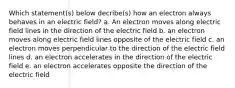 Which statement(s) below decribe(s) how an electron always behaves in an electric field? a. An electron moves along electric field lines in the direction of the electric field b. an electron moves along electric field lines opposite of the electric field c. an electron moves perpendicular to the direction of the electric field lines d. an electron accelerates in the direction of the electric field e. an electron accelerates opposite the direction of the electric field