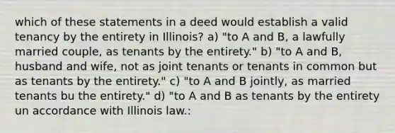 which of these statements in a deed would establish a valid tenancy by the entirety in Illinois? a) "to A and B, a lawfully married couple, as tenants by the entirety." b) "to A and B, husband and wife, not as joint tenants or tenants in common but as tenants by the entirety." c) "to A and B jointly, as married tenants bu the entirety." d) "to A and B as tenants by the entirety un accordance with Illinois law.: