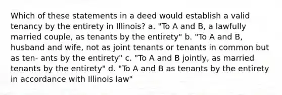 Which of these statements in a deed would establish a valid tenancy by the entirety in Illinois? a. "To A and B, a lawfully married couple, as tenants by the entirety" b. "To A and B, husband and wife, not as joint tenants or tenants in common but as ten- ants by the entirety" c. "To A and B jointly, as married tenants by the entirety" d. "To A and B as tenants by the entirety in accordance with Illinois law"