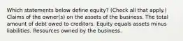 Which statements below define equity? (Check all that apply.) Claims of the owner(s) on the assets of the business. The total amount of debt owed to creditors. Equity equals assets minus liabilities. Resources owned by the business.