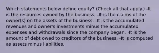 Which statements below define equity? (Check all that apply.) -It is the resources owned by the business. -It is the claims of the owner(s) on the assets of the business. -It is the accumulated revenues and owner's investments minus the accumulated expenses and withdrawals since the company began. -It is the amount of debt owed to creditors of the business. -It is computed as assets minus liabilities.