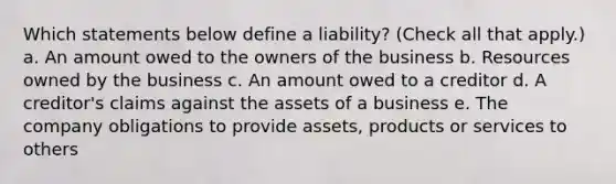 Which statements below define a liability? (Check all that apply.) a. An amount owed to the owners of the business b. Resources owned by the business c. An amount owed to a creditor d. A creditor's claims against the assets of a business e. The company obligations to provide assets, products or services to others