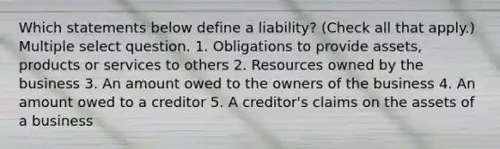 Which statements below define a liability? (Check all that apply.) Multiple select question. 1. Obligations to provide assets, products or services to others 2. Resources owned by the business 3. An amount owed to the owners of the business 4. An amount owed to a creditor 5. A creditor's claims on the assets of a business