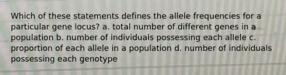 Which of these statements defines the allele frequencies for a particular gene locus? a. total number of different genes in a population b. number of individuals possessing each allele c. proportion of each allele in a population d. number of individuals possessing each genotype