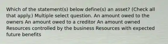 Which of the statement(s) below define(s) an asset? (Check all that apply.) Multiple select question. An amount owed to the owners An amount owed to a creditor An amount owned Resources controlled by the business Resources with expected future benefits