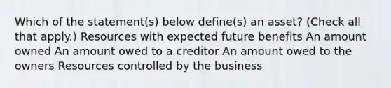 Which of the statement(s) below define(s) an asset? (Check all that apply.) Resources with expected future benefits An amount owned An amount owed to a creditor An amount owed to the owners Resources controlled by the business