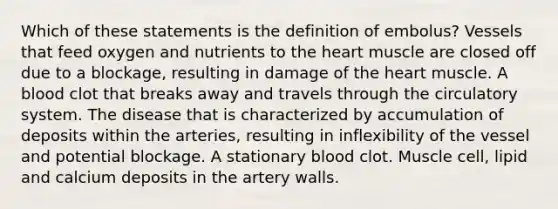 Which of these statements is the definition of embolus? Vessels that feed oxygen and nutrients to the heart muscle are closed off due to a blockage, resulting in damage of the heart muscle. A blood clot that breaks away and travels through the circulatory system. The disease that is characterized by accumulation of deposits within the arteries, resulting in inflexibility of the vessel and potential blockage. A stationary blood clot. Muscle cell, lipid and calcium deposits in the artery walls.