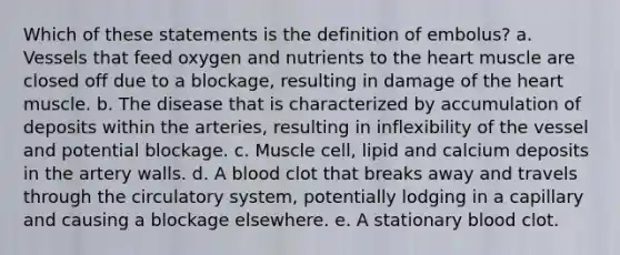 Which of these statements is the definition of embolus? a. Vessels that feed oxygen and nutrients to the heart muscle are closed off due to a blockage, resulting in damage of the heart muscle. b. The disease that is characterized by accumulation of deposits within the arteries, resulting in inflexibility of the vessel and potential blockage. c. Muscle cell, lipid and calcium deposits in the artery walls. d. A blood clot that breaks away and travels through the circulatory system, potentially lodging in a capillary and causing a blockage elsewhere. e. A stationary blood clot.