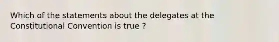 Which of the statements about the delegates at the Constitutional Convention is true ?