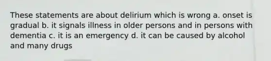 These statements are about delirium which is wrong a. onset is gradual b. it signals illness in older persons and in persons with dementia c. it is an emergency d. it can be caused by alcohol and many drugs