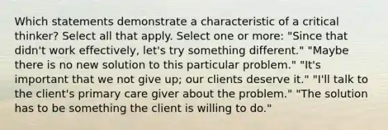 Which statements demonstrate a characteristic of a critical thinker? Select all that apply. Select one or more: "Since that didn't work effectively, let's try something different." "Maybe there is no new solution to this particular problem." "It's important that we not give up; our clients deserve it." "I'll talk to the client's primary care giver about the problem." "The solution has to be something the client is willing to do."