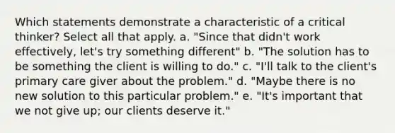 Which statements demonstrate a characteristic of a critical thinker? Select all that apply. a. "Since that didn't work effectively, let's try something different" b. "The solution has to be something the client is willing to do." c. "I'll talk to the client's primary care giver about the problem." d. "Maybe there is no new solution to this particular problem." e. "It's important that we not give up; our clients deserve it."