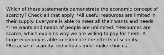 Which of these statements demonstrate the economic concept of scarcity? Check all that apply. *All useful resources are limited in their supply. Everyone is able to meet all their wants and needs *The wants and needs of people are unlimited. *Resources are scarce, which explains why we are willing to pay for them. A large economy is able to eliminate the effects of scarcity. *Because of scarcity, individuals must make choices.