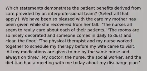 Which statements demonstrate the patient benefits derived from care provided by an interprofessional team? (Select all that apply.) 'We have been so pleased with the care my mother has been given while she recovered from her fall.' 'The nurses all seem to really care about each of their patients.' 'The rooms are so nicely decorated and someone comes in daily to dust and clean the floor.' 'The physical therapist and my nurse worked together to schedule my therapy before my wife came to visit.' 'All my medications are given to me by the same nurse and always on time.' 'My doctor, the nurse, the social worker, and the dietitian had a meeting with me today about my discharge plan.'