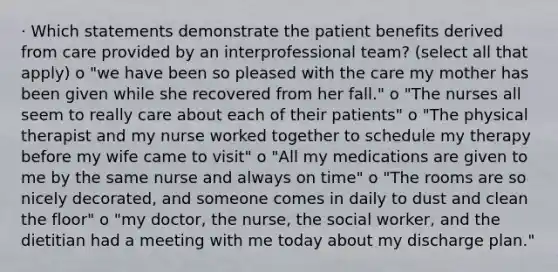 · Which statements demonstrate the patient benefits derived from care provided by an interprofessional team? (select all that apply) o "we have been so pleased with the care my mother has been given while she recovered from her fall." o "The nurses all seem to really care about each of their patients" o "The physical therapist and my nurse worked together to schedule my therapy before my wife came to visit" o "All my medications are given to me by the same nurse and always on time" o "The rooms are so nicely decorated, and someone comes in daily to dust and clean the floor" o "my doctor, the nurse, the social worker, and the dietitian had a meeting with me today about my discharge plan."