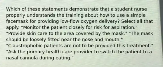 Which of these statements demonstrate that a student nurse properly understands the training about how to use a simple facemask for providing low-flow oxygen delivery? Select all that apply. "Monitor the patient closely for risk for aspiration." "Provide skin care to the area covered by the mask." "The mask should be loosely fitted near the nose and mouth." "Claustrophobic patients are not to be provided this treatment." "Ask the primary health care provider to switch the patient to a nasal cannula during eating."