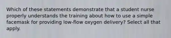 Which of these statements demonstrate that a student nurse properly understands the training about how to use a simple facemask for providing low-flow oxygen delivery? Select all that apply.