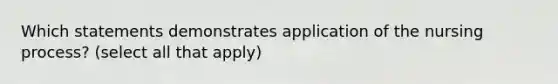 Which statements demonstrates application of the nursing process? (select all that apply)