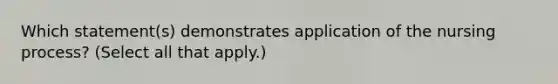 Which statement(s) demonstrates application of the nursing process? (Select all that apply.)