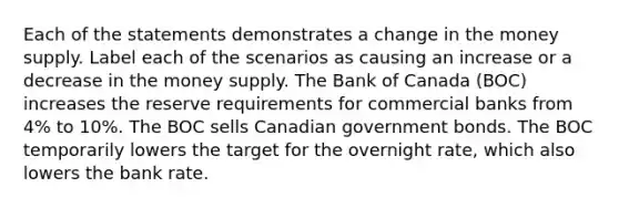 Each of the statements demonstrates a change in the money supply. Label each of the scenarios as causing an increase or a decrease in the money supply. The Bank of Canada (BOC) increases the reserve requirements for commercial banks from 4% to 10%. The BOC sells Canadian government bonds. The BOC temporarily lowers the target for the overnight rate, which also lowers the bank rate.