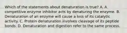 Which of the statements about denaturation is true? A. A competitive enzyme inhibitor acts by denaturing the enzyme. B. Denaturation of an enzyme will cause a loss of its catalytic activity. C. Protein denaturation involves cleavage of its peptide bonds. D. Denaturation and digestion refer to the same process.